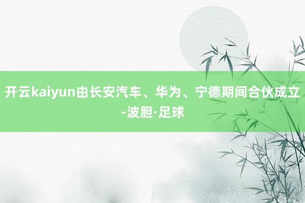 开云kaiyun由长安汽车、华为、宁德期间合伙成立-波胆·足球