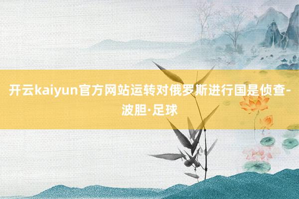 开云kaiyun官方网站运转对俄罗斯进行国是侦查-波胆·足球