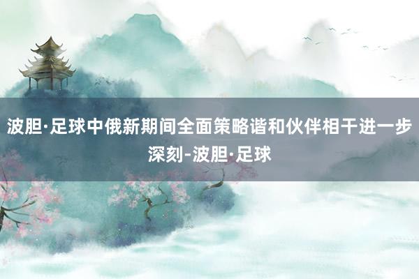 波胆·足球中俄新期间全面策略谐和伙伴相干进一步深刻-波胆·足球