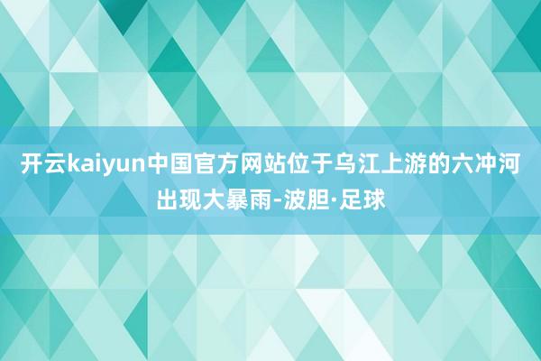 开云kaiyun中国官方网站位于乌江上游的六冲河出现大暴雨-波胆·足球