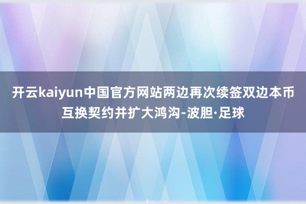 开云kaiyun中国官方网站两边再次续签双边本币互换契约并扩大鸿沟-波胆·足球