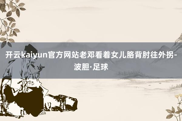开云kaiyun官方网站老邓看着女儿胳背肘往外拐-波胆·足球