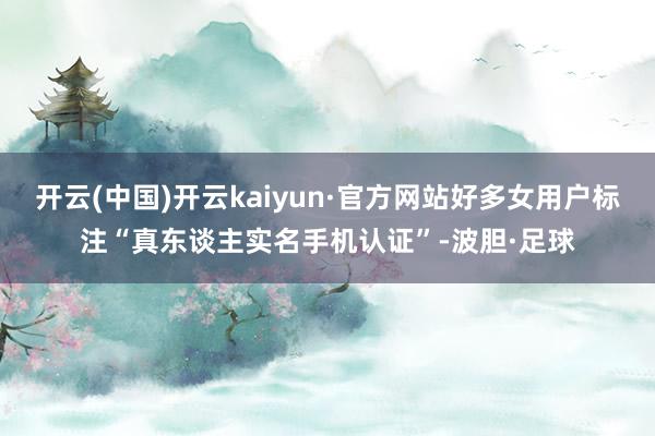 开云(中国)开云kaiyun·官方网站好多女用户标注“真东谈主实名手机认证”-波胆·足球