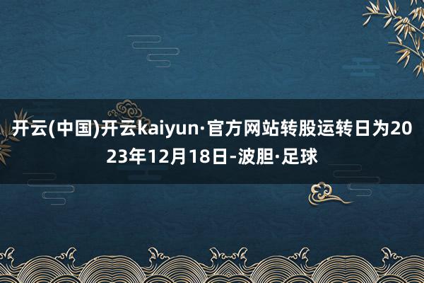 开云(中国)开云kaiyun·官方网站转股运转日为2023年12月18日-波胆·足球