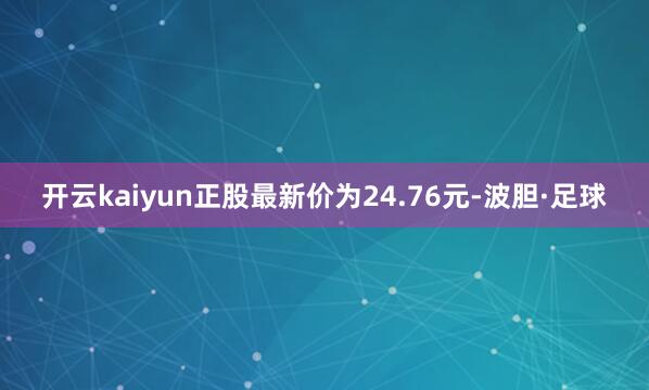 开云kaiyun正股最新价为24.76元-波胆·足球