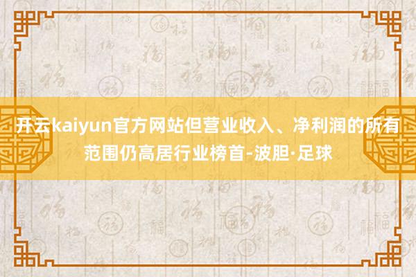 开云kaiyun官方网站但营业收入、净利润的所有范围仍高居行业榜首-波胆·足球