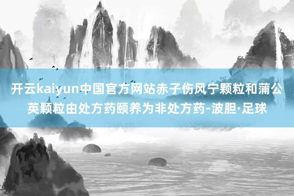 开云kaiyun中国官方网站赤子伤风宁颗粒和蒲公英颗粒由处方药颐养为非处方药-波胆·足球