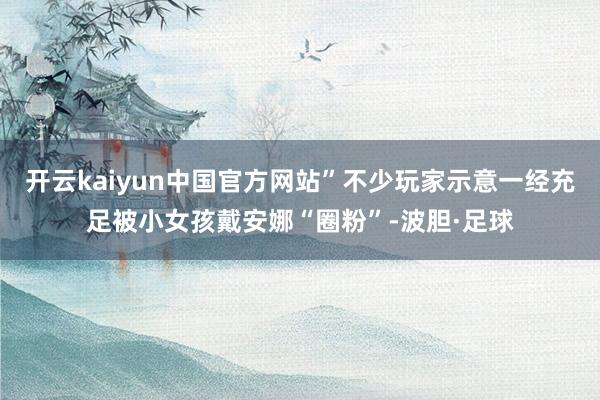 开云kaiyun中国官方网站”不少玩家示意一经充足被小女孩戴安娜“圈粉”-波胆·足球