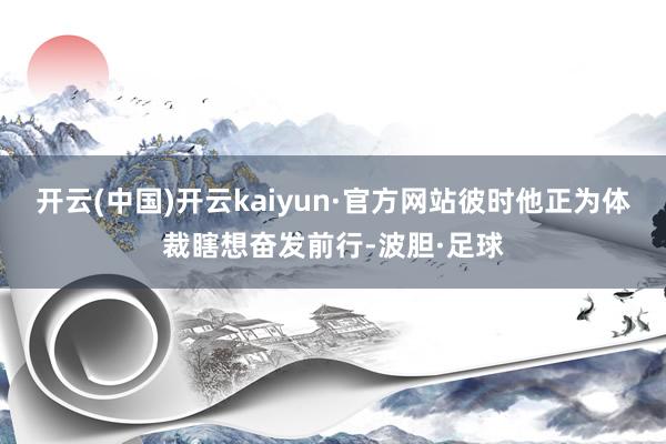 开云(中国)开云kaiyun·官方网站彼时他正为体裁瞎想奋发前行-波胆·足球