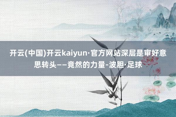 开云(中国)开云kaiyun·官方网站深层是审好意思转头——竟然的力量-波胆·足球