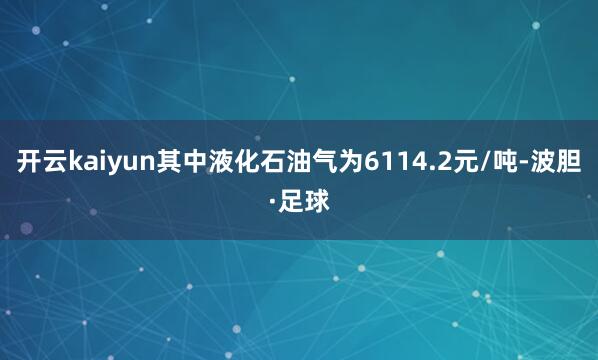开云kaiyun其中液化石油气为6114.2元/吨-波胆·足球