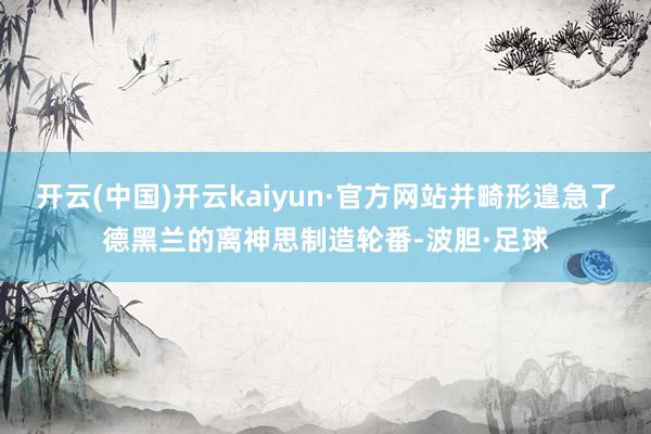 开云(中国)开云kaiyun·官方网站并畸形遑急了德黑兰的离神思制造轮番-波胆·足球