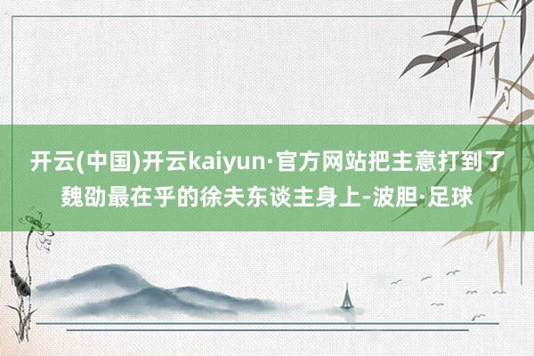 开云(中国)开云kaiyun·官方网站把主意打到了魏劭最在乎的徐夫东谈主身上-波胆·足球