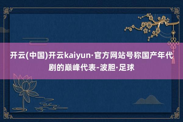 开云(中国)开云kaiyun·官方网站号称国产年代剧的巅峰代表-波胆·足球