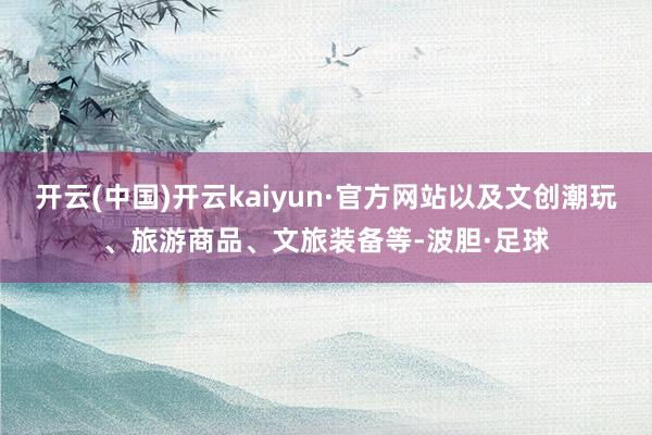 开云(中国)开云kaiyun·官方网站以及文创潮玩、旅游商品、文旅装备等-波胆·足球