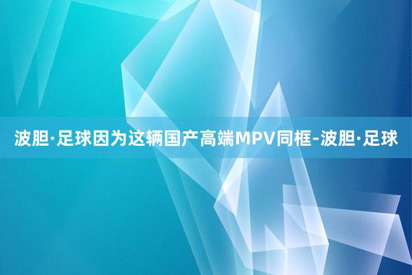 波胆·足球因为这辆国产高端MPV同框-波胆·足球
