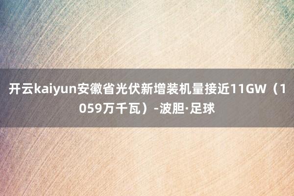 开云kaiyun安徽省光伏新增装机量接近11GW（1059万千瓦）-波胆·足球
