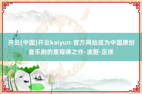 开云(中国)开云kaiyun·官方网站成为中国原创音乐剧的里程碑之作-波胆·足球