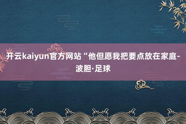 开云kaiyun官方网站“他但愿我把要点放在家庭-波胆·足球