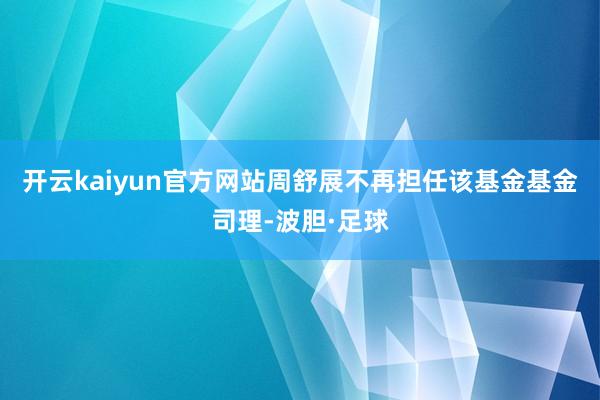 开云kaiyun官方网站周舒展不再担任该基金基金司理-波胆·足球