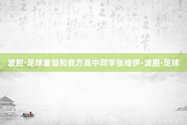 波胆·足球董璇和我方高中同学张维伊-波胆·足球