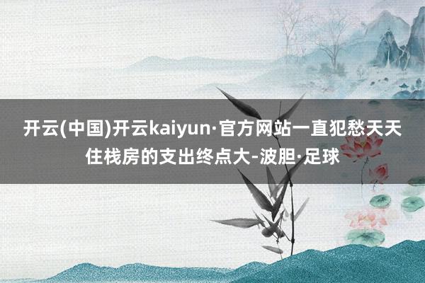 开云(中国)开云kaiyun·官方网站一直犯愁天天住栈房的支出终点大-波胆·足球