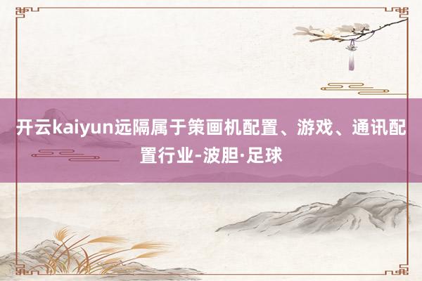开云kaiyun远隔属于策画机配置、游戏、通讯配置行业-波胆·足球