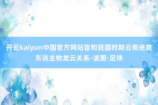 开云kaiyun中国官方网站皆和民国时期云南进攻东谈主物龙云关系-波胆·足球