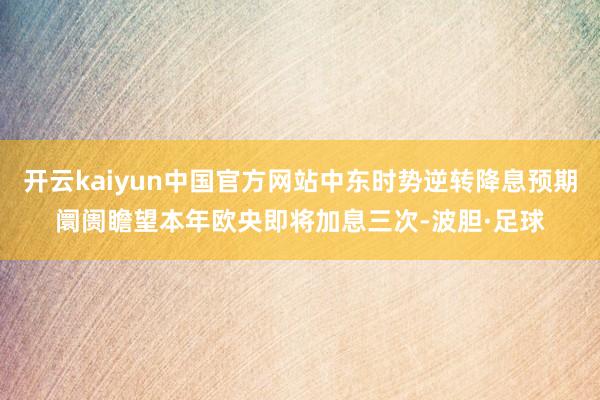 开云kaiyun中国官方网站中东时势逆转降息预期阛阓瞻望本年欧央即将加息三次-波胆·足球