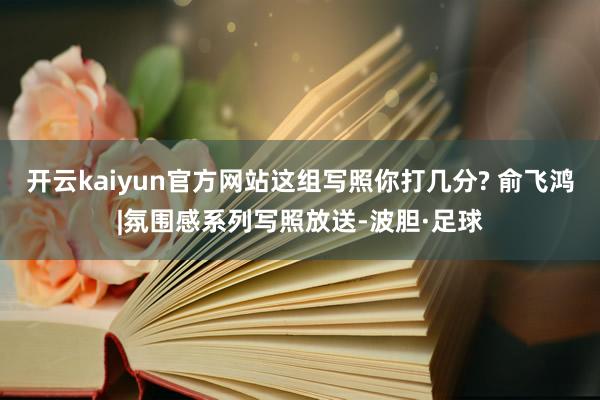 开云kaiyun官方网站这组写照你打几分? 俞飞鸿|氛围感系列写照放送-波胆·足球