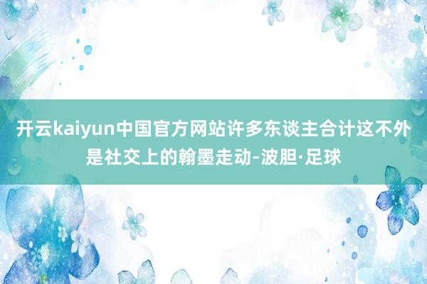 开云kaiyun中国官方网站许多东谈主合计这不外是社交上的翰墨走动-波胆·足球