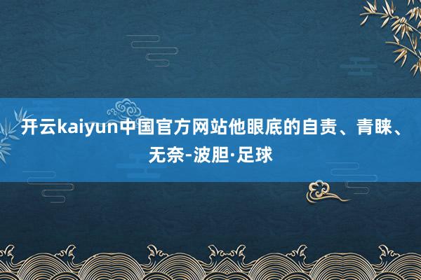 开云kaiyun中国官方网站他眼底的自责、青睐、无奈-波胆·足球