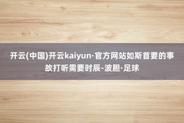 开云(中国)开云kaiyun·官方网站如斯首要的事故打听需要时辰-波胆·足球