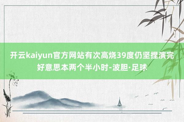 开云kaiyun官方网站有次高烧39度仍坚捏演完好意思本两个半小时-波胆·足球