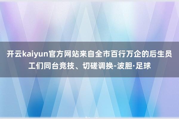 开云kaiyun官方网站来自全市百行万企的后生员工们同台竞技、切磋调换-波胆·足球