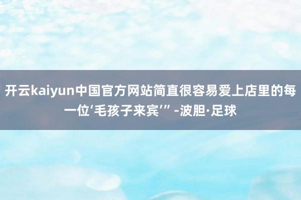开云kaiyun中国官方网站简直很容易爱上店里的每一位‘毛孩子来宾’”-波胆·足球