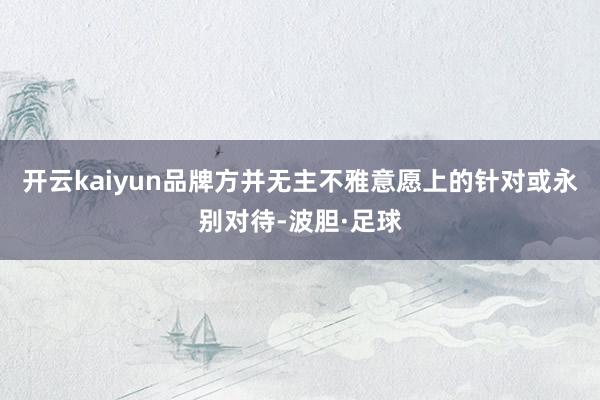 开云kaiyun品牌方并无主不雅意愿上的针对或永别对待-波胆·足球