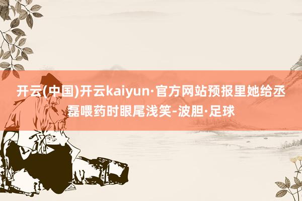 开云(中国)开云kaiyun·官方网站预报里她给丞磊喂药时眼尾浅笑-波胆·足球