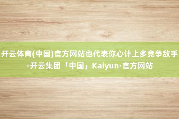 开云体育(中国)官方网站也代表你心计上多竞争敌手-开云集团「