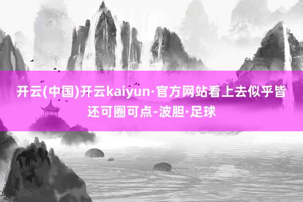 开云(中国)开云kaiyun·官方网站看上去似乎皆还可圈可点-波胆·足球