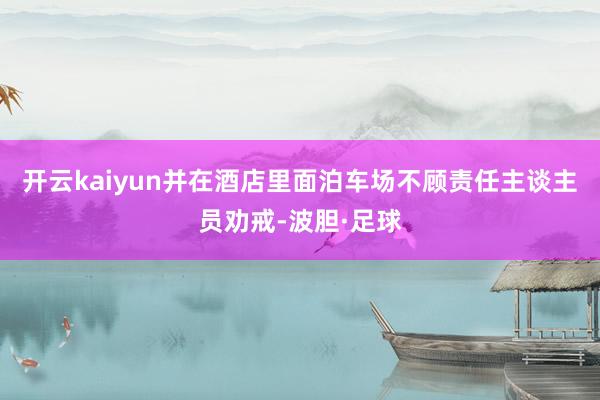 开云kaiyun并在酒店里面泊车场不顾责任主谈主员劝戒-波胆·足球