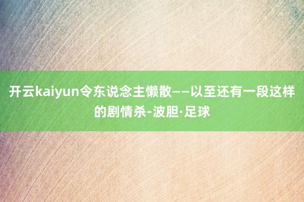 开云kaiyun令东说念主懒散——以至还有一段这样的剧情杀-波胆·足球