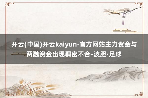 开云(中国)开云kaiyun·官方网站 主力资金与两融资金出现稠密不合-波胆·足球