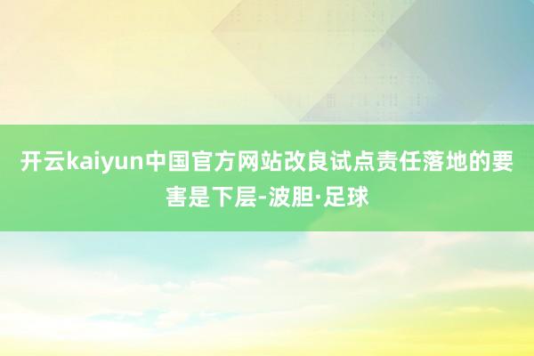 开云kaiyun中国官方网站改良试点责任落地的要害是下层-波胆·足球