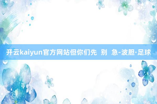 开云kaiyun官方网站但你们先  别  急-波胆·足球