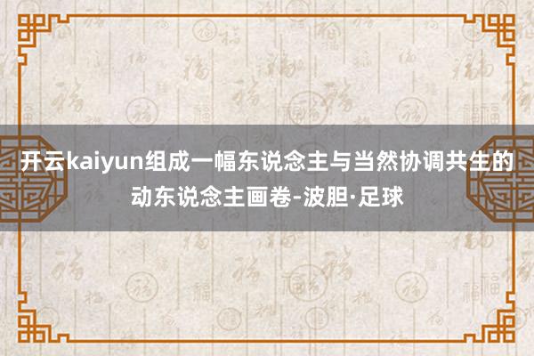 开云kaiyun组成一幅东说念主与当然协调共生的动东说念主画卷-波胆·足球