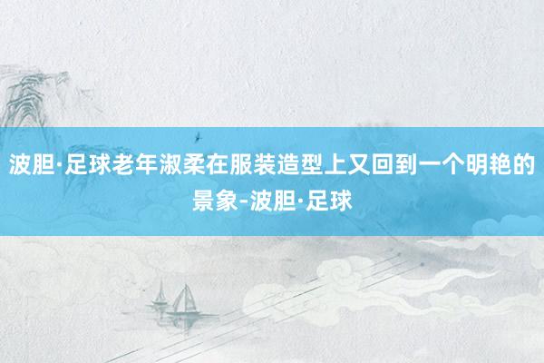 波胆·足球老年淑柔在服装造型上又回到一个明艳的景象-波胆·足球