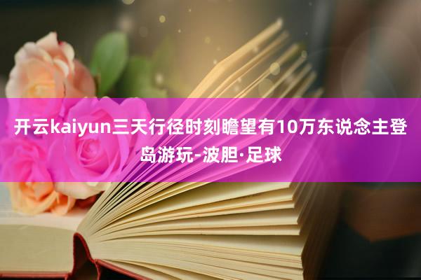 开云kaiyun三天行径时刻瞻望有10万东说念主登岛游玩-波胆·足球