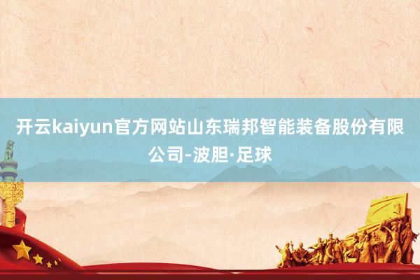 开云kaiyun官方网站山东瑞邦智能装备股份有限公司-波胆·足球