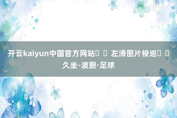 开云kaiyun中国官方网站⬅️左滑图片梭巡⬅️久坐-波胆·足球